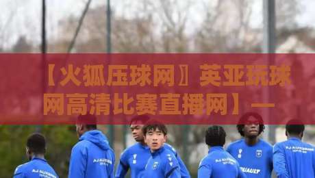 【火狐压球网〗英亚玩球网高清比赛直播网】——2026年球迷必看的超高清直播体验评测
