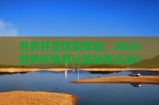 【世界杯克罗地亚压球网】！五联赛体育足球买球必备指南：2026最新玩法与避坑技巧