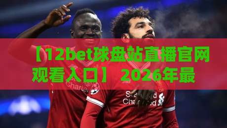 【12bet球盘站直播官网观看入口】 2026年最全实操指南,手把手带你找到稳定通道