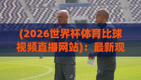 (2026世界杯体育比球视频直播网站):最新观赛平台全指南