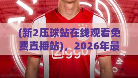 (新2压球站在线观看免费直播站),2026年最新实测体验报告