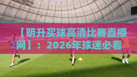 【明升买球高清比赛直播网】:2026年球迷必看的五大高清观赛技巧