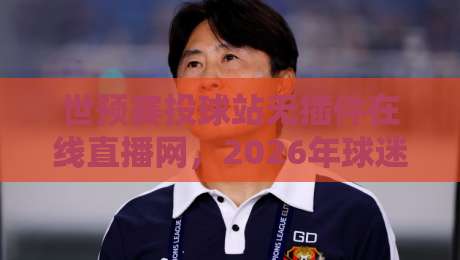 世预赛投球站无插件在线直播网,2026年球迷必备的免费高清看球神器!