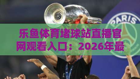 乐鱼体育堵球站直播官网观看入口:2026年最新直达通道与避坑指南
