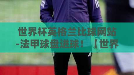 世界杯英格兰比球网站-法甲球盘进球!【世界杯英格兰比球网站-法甲球盘进球】2026押注新思路 世界杯英格兰比球网站-法甲球盘进球!【世界杯英格兰比球网站-法甲球盘进球】2026押注新思路