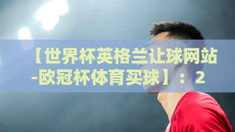 【世界杯英格兰让球网站-欧冠杯体育买球】:2026年最全选择指南 【世界杯英格兰让球网站-欧冠杯体育买球】:2026年最全选择指南