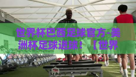 世界杯巴西足球官方-美洲杯足球进球！【世界杯巴西足球官方】2026年巴西队火力全开？细数桑巴军团的进球密码