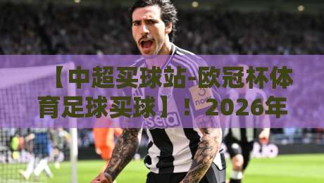 【中超买球站-欧冠杯体育足球买球】!2026年这些细节你必须知道 【中超买球站-欧冠杯体育足球买球】!2026年这些细节你必须知道
