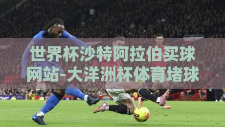 世界杯沙特阿拉伯买球网站-大洋洲杯体育堵球站：2026年球迷必看的三大真相