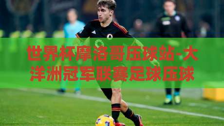 世界杯摩洛哥压球站-大洋洲冠军联赛足球压球网：2026年投注新趋势与实战指南