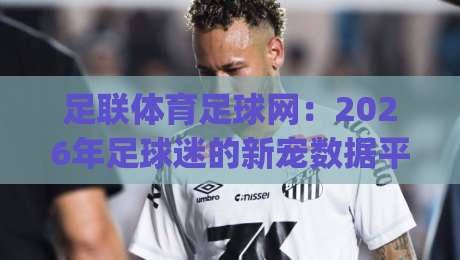 足联体育足球网:2026年足球迷的新宠数据平台(足联体育足球网) 足联体育足球网:2026年足球迷的新宠数据平台(足联体育足球网)
