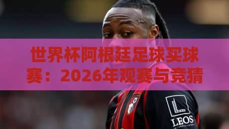 世界杯阿根廷足球买球赛:2026年观赛与竞猜全攻略 世界杯阿根廷足球买球赛:2026年观赛与竞猜全攻略