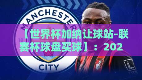 【世界杯加纳让球站-联赛杯球盘买球】:2026赛季怎么玩才能少踩坑? 【世界杯加纳让球站-联赛杯球盘买球】:2026赛季怎么玩才能少踩坑?
