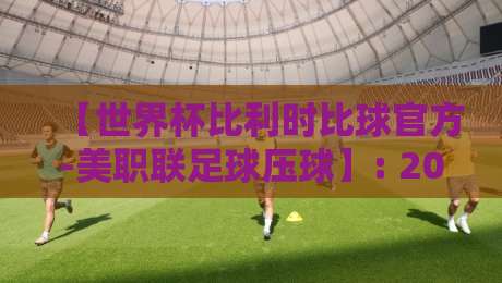 【世界杯比利时比球官方-美职联足球压球】: 2026年最新玩法与避坑指南