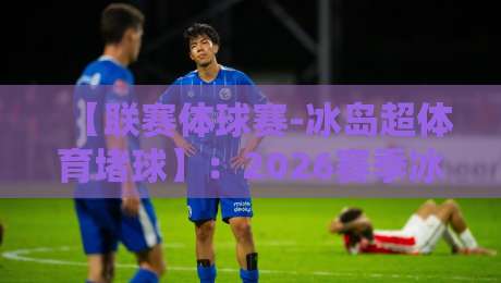 【联赛体球赛-冰岛超体育堵球】：2026赛季冰岛超投注指南与避坑攻略