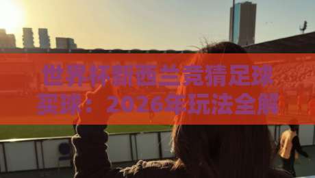 世界杯新西兰竞猜足球买球：2026年玩法全解析+避坑指南（世界杯新西兰竞猜足球买球）