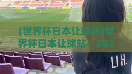 (世界杯日本让球站)世界杯日本让球站:2026年观赛投注新趋势与避坑指南 (世界杯日本让球站)世界杯日本让球站:2026年观赛投注新趋势与避坑指南