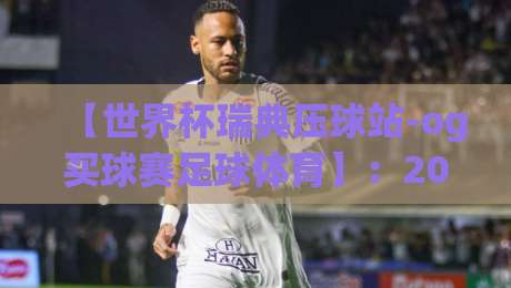【世界杯瑞典压球站-og买球赛足球体育】：2026年球迷必收的实战宝典