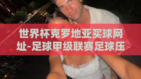 世界杯克罗地亚买球网址-足球甲级联赛足球压球赛：2026观赛指南与深度分析（世界杯克罗地亚买球网址-足球甲级联赛足球压球赛）如何选？