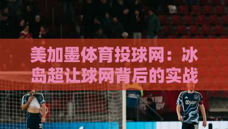 美加墨体育投球网：冰岛超让球网背后的实战逻辑（2026版）