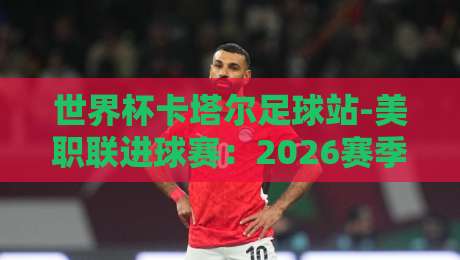世界杯卡塔尔足球站-美职联进球赛：2026赛季那些让人上头的进球盛宴