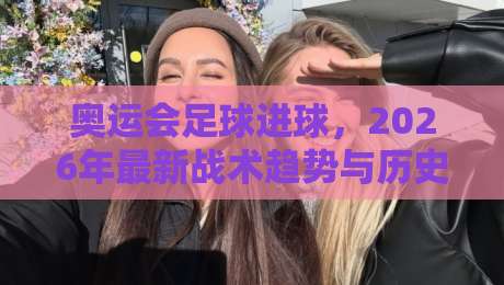 奥运会足球进球，2026年最新战术趋势与历史经典回顾