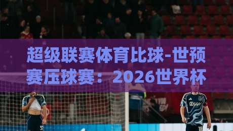 超级联赛体育比球-世预赛压球赛：2026世界杯预选赛关键战役前瞻