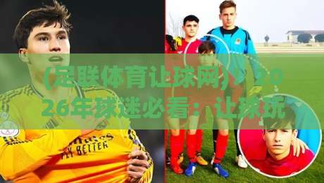 (足联体育让球网)！2026年球迷必看：让球玩法怎么玩才不踩坑？
