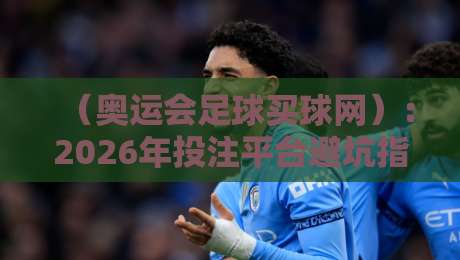 （奥运会足球买球网）：2026年投注平台避坑指南与精选推荐