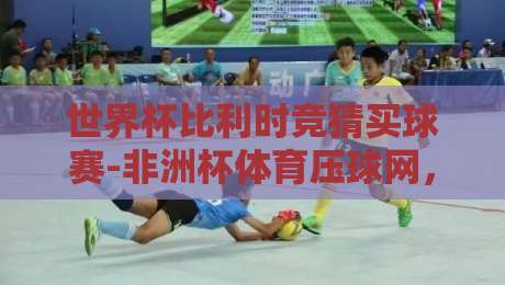 世界杯比利时竞猜买球赛-非洲杯体育压球网，2026年球迷必看攻略