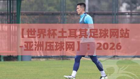 【世界杯土耳其足球网站-亚洲压球网】：2026年球迷首选观赛与互动平台指南