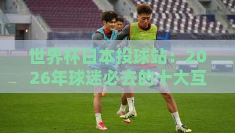 世界杯日本投球站：2026年球迷必去的十大互动体验