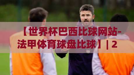 【世界杯巴西比球网站-法甲体育球盘比球】| 2026最新实战测评与避坑指南