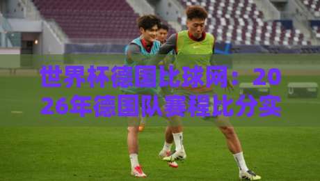 世界杯德国比球网:2026年德国队赛程比分实时追踪利器 世界杯德国比球网:2026年德国队赛程比分实时追踪利器