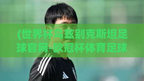 (世界杯乌兹别克斯坦足球官网-欧冠杯体育足球网)：2026年球迷必须知道的三大变化与隐藏玩法