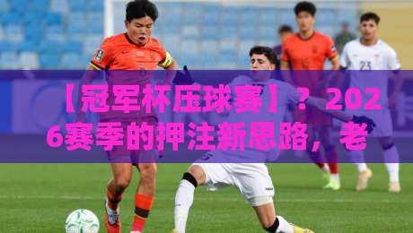 【冠军杯压球赛】？2026赛季的押注新思路，老司机都不一定懂