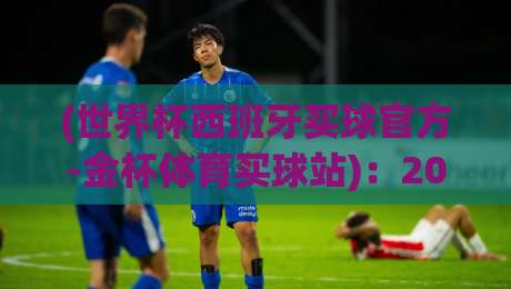 (世界杯西班牙买球官方-金杯体育买球站)：2026年球迷必看的购彩指南