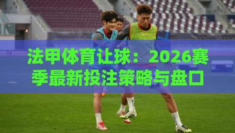 法甲体育让球：2026赛季最新投注策略与盘口深度解析（法甲体育让球）