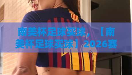 南美杯足球买球，【南美杯足球买球】2026赛季投注策略与冷门预警