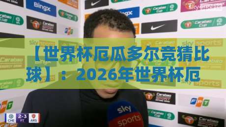 【世界杯厄瓜多尔竞猜比球】：2026年世界杯厄瓜多尔队实力分析与比分竞猜全攻略