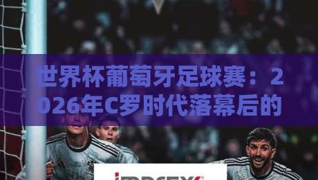 世界杯葡萄牙足球赛：2026年C罗时代落幕后的新篇章，黄金一代能否圆梦？