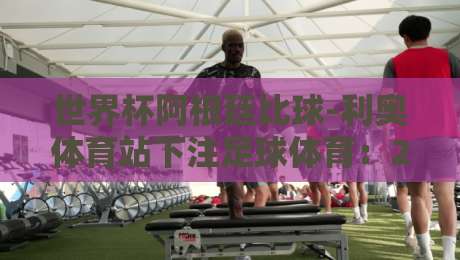 世界杯阿根廷比球-利奥体育站下注足球体育：2026年世界杯阿根廷队投注指南