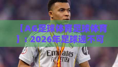 【AG足球体育足球体育】: 2026年足球迷不可错过的五大特色功能，你了解几个？