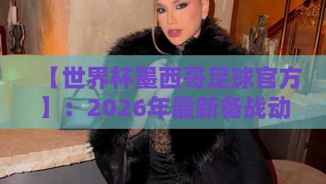 【世界杯墨西哥足球官方】：2026年最新备战动态与球迷必知指南