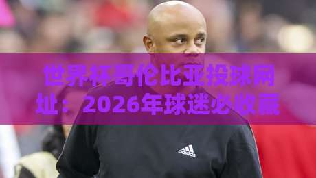 世界杯哥伦比亚投球网址：2026年球迷必收藏的五大观赛与互动平台
