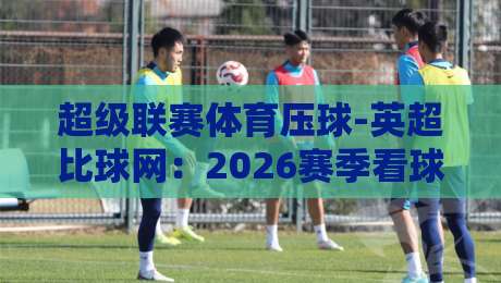 超级联赛体育压球-英超比球网：2026赛季看球与投注的五大真相