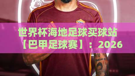 世界杯海地足球买球站【巴甲足球赛】：2026世界杯前夕，揭秘南美桑巴与加勒比海盗的较量