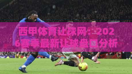 西甲体育让球网：2026赛季最新让球盘口分析与实战技巧