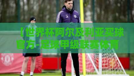 【世界杯阿尔及利亚买球官方-足球甲级联赛体育足球压球赛】世界杯阿尔及利亚买球官方，足球甲级联赛体育足球压球赛的真相与避坑指南！