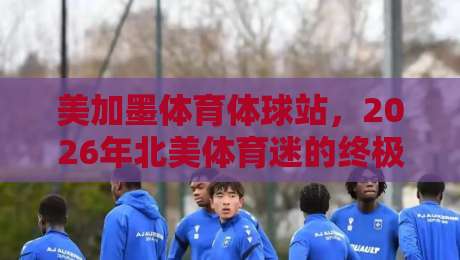 美加墨体育体球站，2026年北美体育迷的终极“吃瓜”指南！